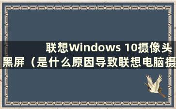 联想Windows 10摄像头黑屏（是什么原因导致联想电脑摄像头黑屏）